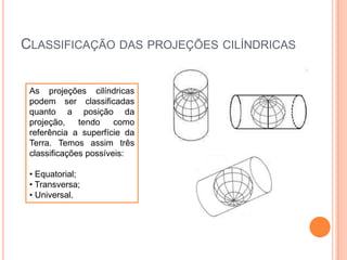 CLASSIFICAÇÃO DAS PROJEÇÕES CILÍNDRICAS
As projeções cilíndricas
podem ser classificadas
quanto a posição da
projeção,
tendo
como
referência a superfície da
Terra. Temos assim três
classificações possíveis:
• Equatorial;
• Transversa;
• Universal.

 