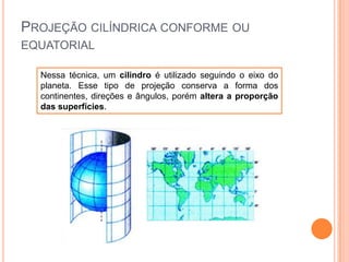PROJEÇÃO CILÍNDRICA CONFORME OU
EQUATORIAL
Nessa técnica, um cilindro é utilizado seguindo o eixo do
planeta. Esse tipo de projeção conserva a forma dos
continentes, direções e ângulos, porém altera a proporção
das superfícies.

 