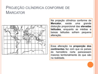 PROJEÇÃO CILÍNDRICA CONFORME DE
MARCATOR
Na projeção cilíndrica conforme de
Mercator, existe uma grande
distorção proporcional das elevadas
latitudes, enquanto as médias e
baixas latitudes sofrem pequena
alteração.

Essa alteração na proporção dos
continentes fez com que os países
do hemisfério norte parecessem
maiores territorialmente do que são
na realidade.

 