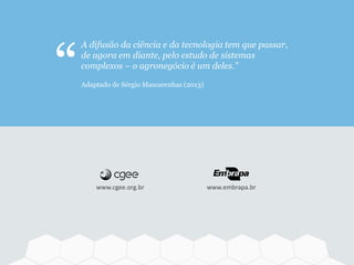 www.cgee.org.br www.embrapa.br
A difusão da ciência e da tecnologia tem que passar,
de agora em diante, pelo estudo de sistemas
complexos – o agronegócio é um deles.”
Adaptado de Sérgio Mascarenhas (2013)“
 