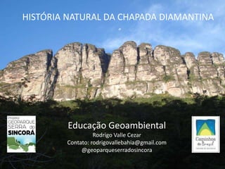 HISTÓRIA NATURAL DA CHAPADA DIAMANTINA
Educação Geoambiental
Rodrigo Valle Cezar
Contato: rodrigovallebahia@gmail.com
@geoparqueserradosincora
 