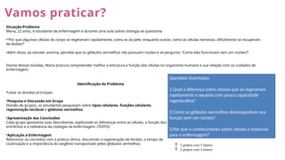Vamos praticar?
Situação-Problema
Maria, 22 anos, é estudante de enfermagem e durante uma aula sobre citologia se questiona:
•“Por que algumas células do corpo se regeneram rapidamente, como as da pele, enquanto outras, como as células nervosas, dificilmente se recuperam
de lesões?”
•Além disso, ao estudar anemia, percebe que os glóbulos vermelhos não possuem núcleo e se pergunta: “Como eles funcionam sem um núcleo?”
Diante dessas dúvidas, Maria procura compreender melhor a estrutura e função das células no organismo humano e sua relação com os cuidados de
enfermagem.
Identificação do Problema
•Listar as dúvidas principais.
•Pesquisa e Discussão em Grupo
Divisão de grupos, os estudantes pesquisam sobre tipos celulares, funções celulares,
regeneração tecidual e glóbulos vermelhos.
•Apresentação das Conclusões
Cada grupo apresenta suas descobertas, explicando as diferenças entre as células, a função dos
eritrócitos e a relevância da citologia na enfermagem. (TEXTO)
•Aplicação à Enfermagem
Relacionar os conceitos com a prática clínica, discutindo a regeneração de feridas, o tempo de
cicatrização e a importância do oxigênio transportado pelos glóbulos vermelhos.
Questões levantadas
1.Qual a diferença entre células que se regeneram
rapidamente e aquelas com pouca capacidade
regenerativa?
2.Como os glóbulos vermelhos desempenham sua
função sem um núcleo?
3.Por que o conhecimento sobre células é essencial
para a enfermagem?
 3 grupos com 5 alunos
 2 grupos com 4 alunos
 