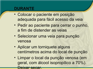 DURANTE
• Colocar o paciente em posição
adequada para fácil acesso da veia
• Pedir ao paciente para cerrar o punho,
a fim de distender as veias
• Selecionar uma veia para punção
venosa
• Aplicar um torniquete alguns
centímetros acima do local de punção
• Limpar o local da punção venosa (em
geral, com álcool isopropílico a 70%).
Deixar secar.
L
 