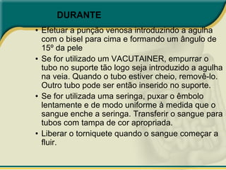 DURANTE
• Efetuar a punção venosa introduzindo a agulha
com o bisel para cima e formando um ângulo de
15º da pele
• Se for utilizado um VACUTAINER, empurrar o
tubo no suporte tão logo seja introduzido a agulha
na veia. Quando o tubo estiver cheio, removê-lo.
Outro tubo pode ser então inserido no suporte.
• Se for utilizada uma seringa, puxar o êmbolo
lentamente e de modo uniforme à medida que o
sangue enche a seringa. Transferir o sangue para
tubos com tampa de cor apropriada.
• Liberar o torniquete quando o sangue começar a
fluir.
L
 