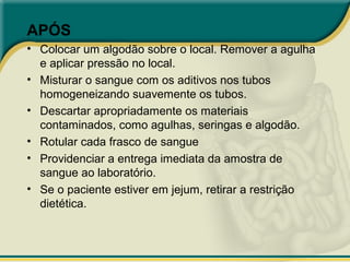 APÓS
• Colocar um algodão sobre o local. Remover a agulha
e aplicar pressão no local.
• Misturar o sangue com os aditivos nos tubos
homogeneizando suavemente os tubos.
• Descartar apropriadamente os materiais
contaminados, como agulhas, seringas e algodão.
• Rotular cada frasco de sangue
• Providenciar a entrega imediata da amostra de
sangue ao laboratório.
• Se o paciente estiver em jejum, retirar a restrição
dietética.
 