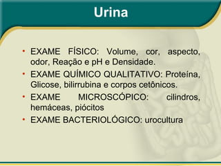 Urina
• EXAME FÍSICO: Volume, cor, aspecto,
odor, Reação e pH e Densidade.
• EXAME QUÍMICO QUALITATIVO: Proteína,
Glicose, bilirrubina e corpos cetônicos.
• EXAME MICROSCÓPICO: cilindros,
hemáceas, piócitos
• EXAME BACTERIOLÓGICO: urocultura
 