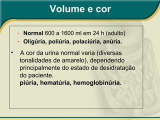 • A cor da urina normal varia (diversas
tonalidades de amarelo), dependendo
principalmente do estado de desidratação
do paciente.
piúria, hematúria, hemoglobinúria.
Volume e cor
- Normal 600 a 1600 ml em 24 h (adulto)
- Oligúria, poliúria, polaciúria, anúria.
 