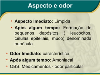 Aspecto e odor
• Aspecto Imediato: Límpida
• Após algum tempo: Formação de
pequenos depósitos ( leucócitos,
células epiteliais, muco) denominada
nubécula.
• Odor Imediato: característico
• Após algum tempo: Amoniacal
• OBS: Medicamentos - odor particular
 