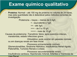 Exame químico qualitativo
- Proteína: Normal – até 150 mg de proteína no volume de 24 horas,
mas esta quantidade não é detectável pelos métodos correntes de
investigação.
Proteinúria – traços – menos de 0,5g/l;
+ - equivalente a 1g/l;
++ - até 3g/l;
+++ - de 5 a 10 g/l;
++++ - mais de 10 g/l.
Causas da proteinúria: Transitória: febre, após exercício intenso,
maratonista, estado infeccioso grave.
Ortostática: pode ocorrer em pessoas normais
ou em doenças renais em fase inicial.
Processos primariamente normais:
Glomerulonefrites, Sindrome Nefrótica, Insuficiência Renal Aguda,
Pielonefrite, Tumores Renais e Litíase.
Processos secundariamente renais:
Insuficiência cardíaca, Hipertensão Arterial, Arterites e Trombose da
Veia Renal
 