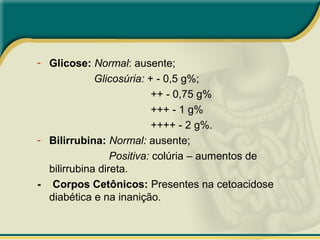 - Glicose: Normal: ausente;
Glicosúria: + - 0,5 g%;
++ - 0,75 g%
+++ - 1 g%
++++ - 2 g%.
- Bilirrubina: Normal: ausente;
Positiva: colúria – aumentos de
bilirrubina direta.
- Corpos Cetônicos: Presentes na cetoacidose
diabética e na inanição.
 