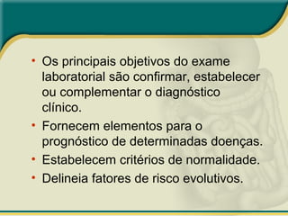• Os principais objetivos do exame
laboratorial são confirmar, estabelecer
ou complementar o diagnóstico
clínico.
• Fornecem elementos para o
prognóstico de determinadas doenças.
• Estabelecem critérios de normalidade.
• Delineia fatores de risco evolutivos.
 