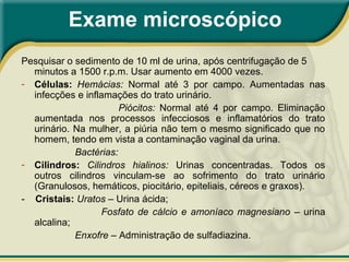 Exame microscópico
Pesquisar o sedimento de 10 ml de urina, após centrifugação de 5
minutos a 1500 r.p.m. Usar aumento em 4000 vezes.
- Células: Hemácias: Normal até 3 por campo. Aumentadas nas
infecções e inflamações do trato urinário.
Piócitos: Normal até 4 por campo. Eliminação
aumentada nos processos infecciosos e inflamatórios do trato
urinário. Na mulher, a piúria não tem o mesmo significado que no
homem, tendo em vista a contaminação vaginal da urina.
Bactérias:
- Cilindros: Cilindros hialinos: Urinas concentradas. Todos os
outros cilindros vinculam-se ao sofrimento do trato urinário
(Granulosos, hemáticos, piocitário, epiteliais, céreos e graxos).
- Cristais: Uratos – Urina ácida;
Fosfato de cálcio e amoníaco magnesiano – urina
alcalina;
Enxofre – Administração de sulfadiazina.
 