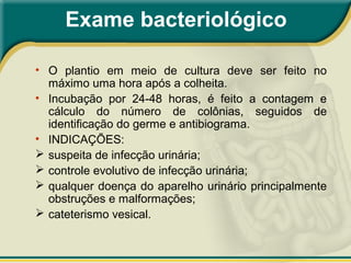 Exame bacteriológico
• O plantio em meio de cultura deve ser feito no
máximo uma hora após a colheita.
• Incubação por 24-48 horas, é feito a contagem e
cálculo do número de colônias, seguidos de
identificação do germe e antibiograma.
• INDICAÇÕES:
 suspeita de infecção urinária;
 controle evolutivo de infecção urinária;
 qualquer doença do aparelho urinário principalmente
obstruções e malformações;
 cateterismo vesical.
 