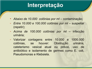 Interpretação
• Abaixo de 10.000 colônias por ml – contaminação;
- Entre 10.000 e 100.000 colônias por ml – suspeitar
(repetir);
- Acima de 100.000 colônias por ml – infecção
urinária;
- Valorizar contagens entre 10.000 e 1000.000
colônias, se houver: Obstrução urinária,
cateterismo vesical atual ou prévio, uso de
antibiótico e isolamento de germes como E. coli,
Pseudomonas e Klebsiela.
 
