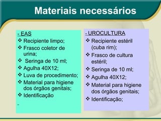 Materiais necessários
- EAS
 Recipiente limpo;
 Frasco coletor de
urina;
 Seringa de 10 ml;
 Agulha 40X12;
 Luva de procedimento;
 Material para higiene
dos órgãos genitais;
 Identificação
- UROCULTURA
 Recipiente estéril
(cuba rim);
 Frasco de cultura
estéril;
 Seringa de 10 ml;
 Agulha 40X12;
 Material para higiene
dos órgãos genitais;
 Identificação;
 