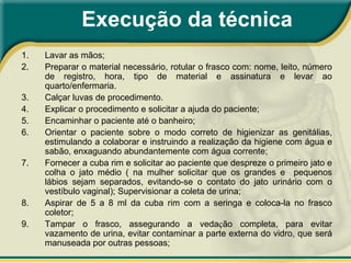 Execução da técnica
1. Lavar as mãos;
2. Preparar o material necessário, rotular o frasco com: nome, leito, número
de registro, hora, tipo de material e assinatura e levar ao
quarto/enfermaria.
3. Calçar luvas de procedimento.
4. Explicar o procedimento e solicitar a ajuda do paciente;
5. Encaminhar o paciente até o banheiro;
6. Orientar o paciente sobre o modo correto de higienizar as genitálias,
estimulando a colaborar e instruindo a realização da higiene com água e
sabão, enxaguando abundantemente com água corrente;
7. Fornecer a cuba rim e solicitar ao paciente que despreze o primeiro jato e
colha o jato médio ( na mulher solicitar que os grandes e pequenos
lábios sejam separados, evitando-se o contato do jato urinário com o
vestíbulo vaginal); Supervisionar a coleta de urina;
8. Aspirar de 5 a 8 ml da cuba rim com a seringa e coloca-la no frasco
coletor;
9. Tampar o frasco, assegurando a vedação completa, para evitar
vazamento de urina, evitar contaminar a parte externa do vidro, que será
manuseada por outras pessoas;
 
