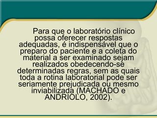 Para que o laboratório clínico
possa oferecer respostas
adequadas, é indispensável que o
preparo do paciente e a coleta do
material a ser examinado sejam
realizados obedecendo-se
determinadas regras, sem as quais
toda a rotina laboratorial pode ser
seriamente prejudicada ou mesmo
inviabilizada (MACHADO e
ANDRIOLO, 2002).
 