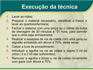 Execução da técnica
1. Lavar as mãos;
2. Preparar o material necessário, identificar o frasco e
levar ao quarto/enfermaria;
3. Fechar o sistema com uma pinça ou o clamp da bolsa
de drenagem de 30 minutos a 01 hora, para permitir
que a urina seja armazenada;
4. Realizar a assepsia da via de coleta com uma gaze ou
algodão embebido em álcool à 70%, deixe secar;
5. Calçar a luva de procedimento;
6. Introduzir a agulha na via de coleta e aspire 5 ml de
urina ( 2 a 3 ml são suficientes);
7. Remover a agulha e limpe a via de coleta novamente
com gaze com álcool a 70%;
 