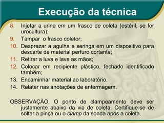 Execução da técnica
8. Injetar a urina em um frasco de coleta (estéril, se for
urocultura);
9. Tampar o frasco coletor;
10. Desprezar a agulha e seringa em um dispositivo para
descarte de material perfuro cortante;
11. Retirar a luva e lave as mãos;
12. Colocar em recipiente plástico, fechado identificado
também;
13. Encaminhar material ao laboratório.
14. Relatar nas anotações de enfermagem.
OBSERVAÇÃO: O ponto de clampeamento deve ser
justamente abaixo da via de coleta. Certifique-se de
soltar a pinça ou o clamp da sonda após a coleta.
 