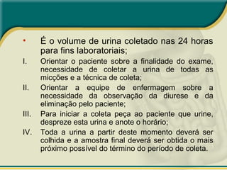 • É o volume de urina coletado nas 24 horas
para fins laboratoriais;
I. Orientar o paciente sobre a finalidade do exame,
necessidade de coletar a urina de todas as
micções e a técnica de coleta;
II. Orientar a equipe de enfermagem sobre a
necessidade da observação da diurese e da
eliminação pelo paciente;
III. Para iniciar a coleta peça ao paciente que urine,
despreze esta urina e anote o horário;
IV. Toda a urina a partir deste momento deverá ser
colhida e a amostra final deverá ser obtida o mais
próximo possível do término do período de coleta.
 