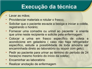 Execução da técnica
• Lavar as mãos;
• Providenciar materiais e rotular o frasco;
• Solicitar que o paciente esvazie a bexiga e iniciar a coleta,
registrando o horário;
• Fornecer uma comadre ou urinol ao paciente e oriente
que urine neste recipiente e solicite pela enfermagem;
• Colocar a urina em frasco específico de coleta e
acondicione em geladeira ( caso não haja refrigerador
específico, estude a possibilidade de toda amostra ser
encaminhada direto ao laboratório ou isopor com gelo);
• Pedir ao paciente para urinar ao término do período de 24
horas(no mesmo horário do início da coleta);
• Encaminhar ao laboratório
• Realizar anotação de enfermagem
 