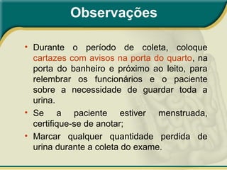 Observações
• Durante o período de coleta, coloque
cartazes com avisos na porta do quarto, na
porta do banheiro e próximo ao leito, para
relembrar os funcionários e o paciente
sobre a necessidade de guardar toda a
urina.
• Se a paciente estiver menstruada,
certifique-se de anotar;
• Marcar qualquer quantidade perdida de
urina durante a coleta do exame.
 
