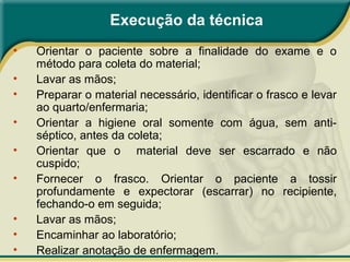 Execução da técnica
• Orientar o paciente sobre a finalidade do exame e o
método para coleta do material;
• Lavar as mãos;
• Preparar o material necessário, identificar o frasco e levar
ao quarto/enfermaria;
• Orientar a higiene oral somente com água, sem anti-
séptico, antes da coleta;
• Orientar que o material deve ser escarrado e não
cuspido;
• Fornecer o frasco. Orientar o paciente a tossir
profundamente e expectorar (escarrar) no recipiente,
fechando-o em seguida;
• Lavar as mãos;
• Encaminhar ao laboratório;
• Realizar anotação de enfermagem.
 