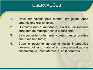 OSERVAÇÕES
1. Deve ser colhido pela manhã, em jejum, após
uma higiene oral simples;
2. O volume não é importante, 1 a 3 ml de material
purulento ou mucopurulento é suficiente;
3. Se o paciente for fumante, coletar o escarro antes
que o mesmo fume;
4. Caso o paciente apresente tosse improdutiva
deve-se colher o material em gaze esterilizada e
encaminhá-la, imediatamente, ao laboratório.
 