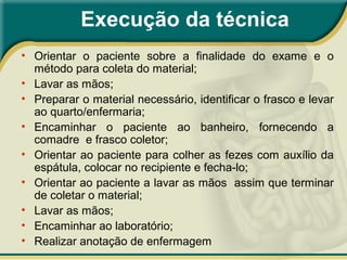 Execução da técnica
• Orientar o paciente sobre a finalidade do exame e o
método para coleta do material;
• Lavar as mãos;
• Preparar o material necessário, identificar o frasco e levar
ao quarto/enfermaria;
• Encaminhar o paciente ao banheiro, fornecendo a
comadre e frasco coletor;
• Orientar ao paciente para colher as fezes com auxílio da
espátula, colocar no recipiente e fecha-lo;
• Orientar ao paciente a lavar as mãos assim que terminar
de coletar o material;
• Lavar as mãos;
• Encaminhar ao laboratório;
• Realizar anotação de enfermagem
 