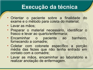 • Orientar o paciente sobre a finalidade do
exame e o método para coleta do material;
• Lavar as mãos;
• Preparar o material necessário, identificar o
frasco e levar ao quarto/enfermaria;
• Encaminhar o paciente ao banheiro,
fornecendo a comadre;
• Coletar com cotonete específico a porção
média das fezes que não tenha entrado em
contato com a comadre;
• Lavar as mãos, encaminhar ao laboratório e
realizar anotação de enfermagem.
Execução da técnica
 