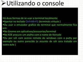 Utilizando o console
Há duas formas de se usar o terminal localmente
Apertar no teclado Ctrl+Alt+F1 (terminais virtuais )
Ou usar o emulador grafico do terminal que normalmente fica
em:
No Gnome em aplicativos/acessorios/terminal
No KDE procure um atalho com o nome de Konsole
Ou por ssh com acesso remoto do windows com o putty por
exemplo ou outro parecido (o assunto de ssh sera tratado em
outra aula )
 
