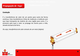 FÍSICO-QUÍMICA DOS INCÊNDIOS – AULA 4
PROPAGAÇÃO DO FOGO
Condução
Propagação de Fogo
É a transferência de calor de um ponto para outro de forma
contínua. Esta transferência é feita de molécula a molécula sem
que haja transporte da matéria de uma região para outra. É o
processo pelo qual o calor se propaga da chama para a mão,
através da barra de ferro.
Ou seja, transferência de calor através de um meio (objeto)
 