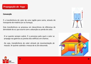 Convecção
Propagação de Fogo
É a transferência do calor de uma região para outra, através do
transporte de matéria (ar ou fumaça).
Esta transferência se processa em decorrência da diferença de
densidade do ar, que ocorre com a absorção ou perda de calor.
O ar quente sempre subirá. É o processo pelo qual o calor se
propaga nas galerias ou janelas dos edifícios em chamas.
Ou seja, transferência do calor através da movimentação de
massas. Ar quente subindo e massa de ar frio descendo.
 