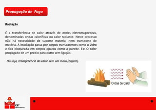 Ou seja, transferência do calor sem um meio (objeto).
Radiação
Propagação de Fogo
É a transferência do calor através de ondas eletromagnéticas,
denominadas ondas caloríficas ou calor radiante. Neste processo
não há necessidade de suporte material nem transporte de
matéria. A irradiação passa por corpos transparentes como o vidro
e fica bloqueada em corpos opacos como a parede. Ex: O calor
propagado de um prédio para outro sem ligação.
 