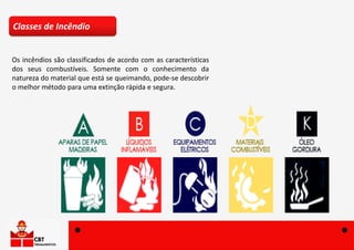 Os incêndios são classificados de acordo com as características
dos seus combustíveis. Somente com o conhecimento da
natureza do material que está se queimando, pode-se descobrir
o melhor método para uma extinção rápida e segura.
Classes de Incêndio
 