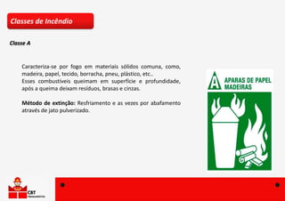 Caracteriza-se por fogo em materiais sólidos comuna, como,
madeira, papel, tecido, borracha, pneu, plástico, etc..
Esses combustíveis queimam em superfície e profundidade,
após a queima deixam resíduos, brasas e cinzas.
Método de extinção: Resfriamento e as vezes por abafamento
através de jato pulverizado.
Classes de Incêndio
Classe A
 