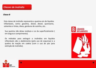 Esta classe de incêndio representa a queima em de líquidos
inflamáveis, como: gasolina, álcool, diesel, querosene,
solventes e tintas, óleos, gorduras de cozinha, etc..
Sua queima não deixa resíduos e se da superficialmente (
em largura e comprimento).
Os métodos para extinguir o incêndios em líquidos
inflamáveis são o abafamento (pelo uso de espumas) e a
quebra da reação em cadeia (com o uso de pós para
extinção de incêndio).
Classes de Incêndio
Classe B
 