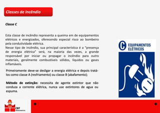 Esta classe de incêndio representa a queima em de equipamentos
elétricos e energizados, oferecendo especial risco ao bombeiro
pela condutividade elétrica.
Nesse tipo de incêndio, sua principal característica é a “presença
de energia elétrica” será, na maioria das vezes, a grande
responsável por iniciar ou propagar o incêndio para outro
materiais, geralmente combustíveis sólidos, líquidos ou gases
inflamáveis.
Primeiramente deve-se desligar a energia elétrica e depois tratá-
los como classe A (resfriamento) ou classe B (abafamento);
Método de extinção: necessita de agente extintor que não
conduza a corrente elétrica, nunca use extintores de agua ou
espuma.
Classes de Incêndio
Classe C
 