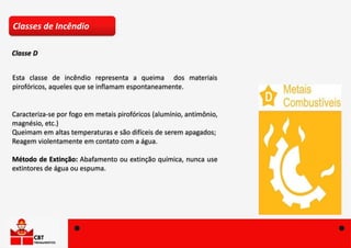 Esta classe de incêndio representa a queima dos materiais
pirofóricos, aqueles que se inflamam espontaneamente.
Caracteriza-se por fogo em metais pirofóricos (alumínio, antimônio,
magnésio, etc.)
Queimam em altas temperaturas e são difíceis de serem apagados;
Reagem violentamente em contato com a água.
Método de Extinção: Abafamento ou extinção química, nunca use
extintores de água ou espuma.
Classes de Incêndio
Classe D
 
