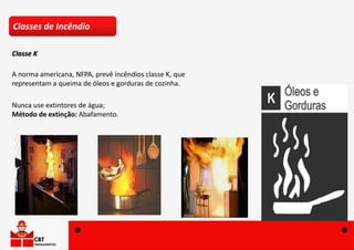 A norma americana, NFPA, prevê incêndios classe K, que
representam a queima de óleos e gorduras de cozinha.
Nunca use extintores de água;
Método de extinção: Abafamento.
Classes de Incêndio
Classe K
 