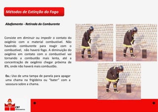 Consiste em diminuir ou impedir o contato do
oxigênio com o material combustível. Não
havendo comburente para reagir com o
combustível, não haverá fogo. A diminuição do
oxigênio em contato com o combustível vai
tornando a combustão mais lenta, até a
concentração de oxigênio chegar próxima de
8%, onde não haverá mais combustão.
Ex.: Uso de uma tampa de panela para apagar
uma chama na frigideira ou “bater” com a
vassoura sobre a chama.
Métodos de Extinção do Fogo
Abafamento - Retirada do Comburente
 