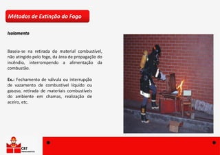 Baseia-se na retirada do material combustível,
não atingido pelo fogo, da área de propagação do
incêndio, interrompendo a alimentação da
combustão.
Ex.: Fechamento de válvula ou interrupção
de vazamento de combustível líquido ou
gasoso, retirada de materiais combustíveis
do ambiente em chamas, realização de
aceiro, etc.
Métodos de Extinção do Fogo
Isolamento
 
