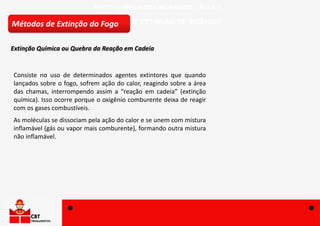 FÍSICO-QUÍMICA DOS INCÊNDIOS – AULA 5
MÉTODOS DE EXTINÇÃO DE INCÊNDIO
Consiste no uso de determinados agentes extintores que quando
lançados sobre o fogo, sofrem ação do calor, reagindo sobre a área
das chamas, interrompendo assim a “reação em cadeia” (extinção
química). Isso ocorre porque o oxigênio comburente deixa de reagir
com os gases combustíveis.
As moléculas se dissociam pela ação do calor e se unem com mistura
inflamável (gás ou vapor mais comburente), formando outra mistura
não inflamável.
Métodos de Extinção do Fogo
Extinção Química ou Quebra da Reação em Cadeia
 