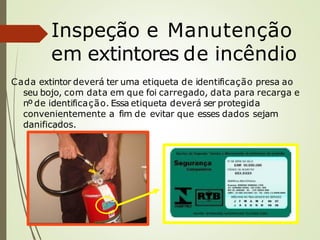 Inspeção e Manutenção
em extintores de incêndio
Cada extintor deverá ter uma etiqueta de identificação presa ao
seu bojo, com data em que foi carregado, data para recarga e
nº de identificação. Essa etiqueta deverá ser protegida
convenientemente a fim de evitar que esses dados sejam
danificados.
 