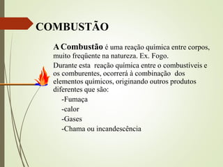 COMBUSTÃO
ACombustão é uma reação química entre corpos,
muito freqüente na natureza. Ex. Fogo.
Durante esta reação química entre o combustíveis e
os comburentes, ocorrerá à combinação dos
elementos químicos, originando outros produtos
diferentes que são:
-Fumaça
-calor
-Gases
-Chama ou incandescência
 