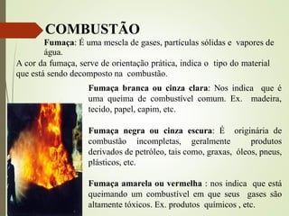 Fumaça branca ou cinza clara: Nos indica que é
uma queima de combustível comum. Ex. madeira,
tecido, papel, capim, etc.
Fumaça negra ou cinza escura: É originária de
combustão incompletas, geralmente produtos
derivados de petróleo, tais como, graxas, óleos, pneus,
plásticos, etc.
Fumaça amarela ou vermelha : nos indica que está
queimando um combustível em que seus gases são
altamente tóxicos. Ex. produtos químicos , etc.
Fumaça: É uma mescla de gases, partículas sólidas e vapores de
água.
A cor da fumaça, serve de orientação prática, indica o tipo do material
que está sendo decomposto na combustão.
COMBUSTÃO
 