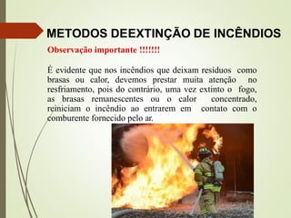 METODOS DEEXTINÇÃO DE INCÊNDIOS
Observação importante !!!!!!!
É evidente que nos incêndios que deixam resíduos como
brasas ou calor, devemos prestar muita atenção no
resfriamento, pois do contrário, uma vez extinto o fogo,
as brasas remanescentes ou o calor concentrado,
reiniciam o incêndio ao entrarem em contato com o
comburente fornecido pelo ar.
 