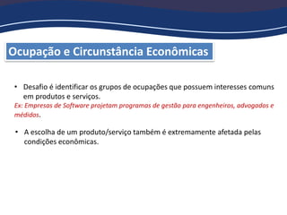 Ocupação e Circunstância Econômicas
• Desafio é identificar os grupos de ocupações que possuem interesses comuns
em produtos e serviços.
Ex: Empresas de Software projetam programas de gestão para engenheiros, advogados e
médidos.
• A escolha de um produto/serviço também é extremamente afetada pelas
condições econômicas.
 