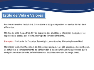 Estilo de Vida e Valores
Pessoas da mesma subcultura, classe social e ocupação podem ter estilos de vida bem
diferentes.
O Estilo de Vida é o padrão de vida expresso por atividades, interesses e opiniões. Ele
representa a pessoa por inteiro, interagindo com seu ambiente.
Exemplos: Praticante de Esportes, Tecnológico, Aventureiro, Alimentação saudável
Os valores também influenciam as decisões de compra. Eles são as crenças que embasam
as atitudes e o comportamento do consumidor, e estão num nível mais profundo que o
comportamento e atitude, determinando as escolhas e desejos no longo prazo.
 