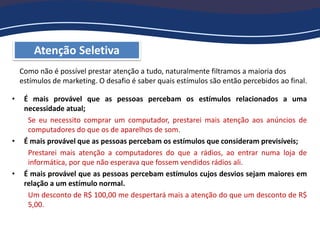 Atenção Seletiva
Como não é possível prestar atenção a tudo, naturalmente filtramos a maioria dos
estímulos de marketing. O desafio é saber quais estímulos são então percebidos ao final.
• É mais provável que as pessoas percebam os estímulos relacionados a uma
necessidade atual;
Se eu necessito comprar um computador, prestarei mais atenção aos anúncios de
computadores do que os de aparelhos de som.
• É mais provável que as pessoas percebam os estímulos que consideram previsíveis;
Prestarei mais atenção a computadores do que a rádios, ao entrar numa loja de
informática, por que não esperava que fossem vendidos rádios ali.
• É mais provável que as pessoas percebam estímulos cujos desvios sejam maiores em
relação a um estímulo normal.
Um desconto de R$ 100,00 me despertará mais a atenção do que um desconto de R$
5,00.
 